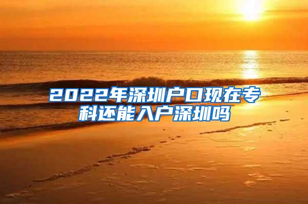 2022年深圳户口现在专科还能入户深圳吗