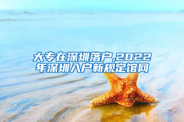 大专在深圳落户,2022年深圳入户新规定馆网