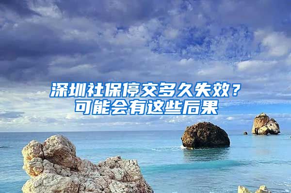 深圳社保停交多久失效？可能会有这些后果