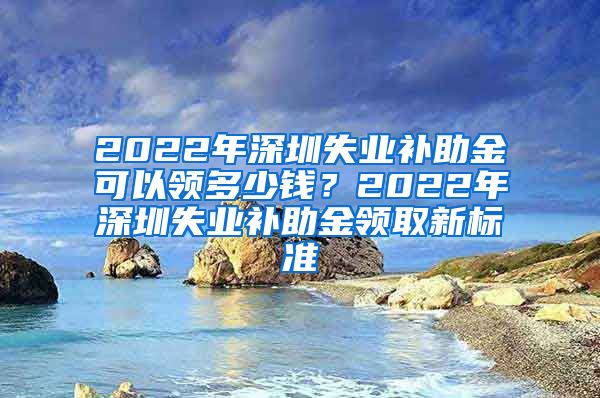 2022年深圳失业补助金可以领多少钱？2022年深圳失业补助金领取新标准