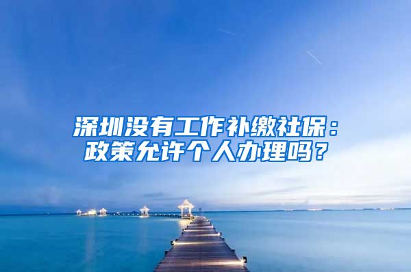 深圳没有工作补缴社保：政策允许个人办理吗？