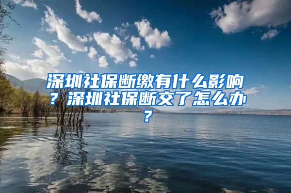 深圳社保断缴有什么影响？深圳社保断交了怎么办？