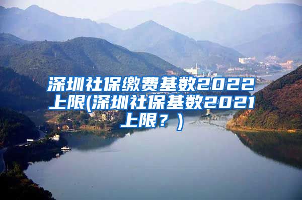 深圳社保缴费基数2022上限(深圳社保基数2021上限？)