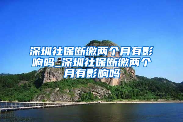 深圳社保断缴两个月有影响吗_深圳社保断缴两个月有影响吗