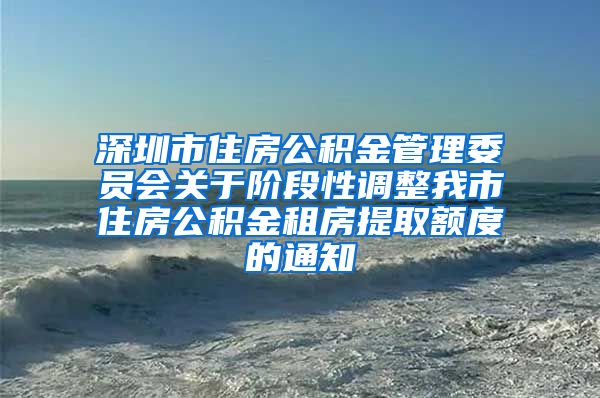 深圳市住房公积金管理委员会关于阶段性调整我市住房公积金租房提取额度的通知