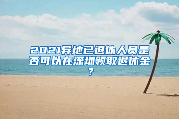 2021异地已退休人员是否可以在深圳领取退休金？