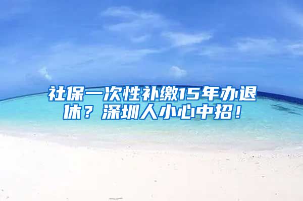 社保一次性补缴15年办退休？深圳人小心中招！