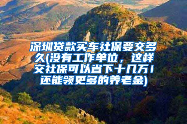 深圳贷款买车社保要交多久(没有工作单位，这样交社保可以省下十几万！还能领更多的养老金)