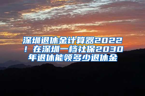 深圳退休金计算器2022！在深圳一档社保2030年退休能领多少退休金