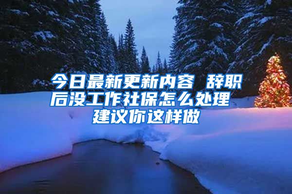 今日最新更新内容 辞职后没工作社保怎么处理 建议你这样做