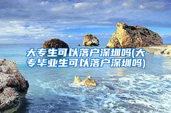 大专生可以落户深圳吗(大专毕业生可以落户深圳吗)