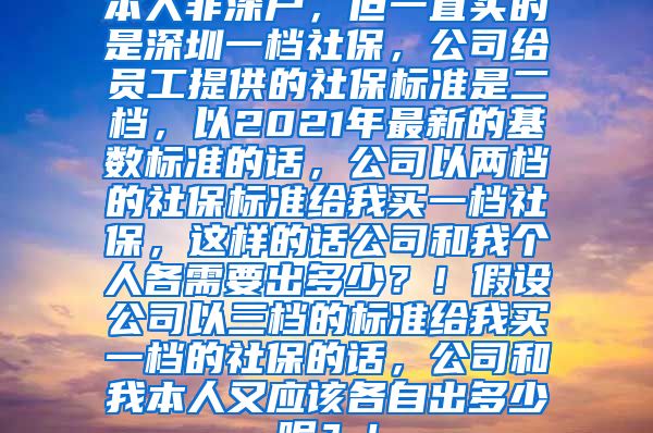 本人非深户，但一直买的是深圳一档社保，公司给员工提供的社保标准是二档，以2021年最新的基数标准的话，公司以两档的社保标准给我买一档社保，这样的话公司和我个人各需要出多少？！假设公司以三档的标准给我买一档的社保的话，公司和我本人又应该各自出多少呢？！