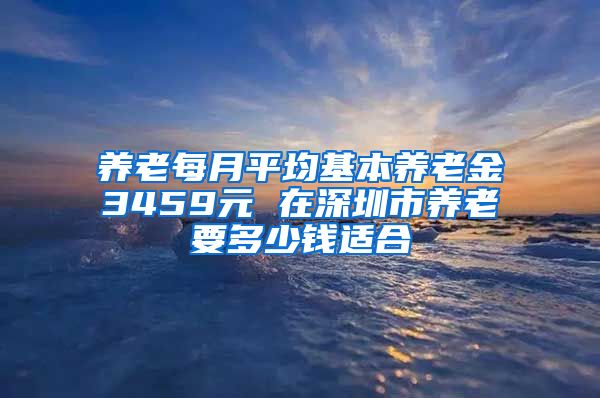 养老每月平均基本养老金3459元 在深圳市养老要多少钱适合