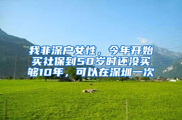 我非深户女性，今年开始买社保到50岁时还没买够10年，可以在深圳一次