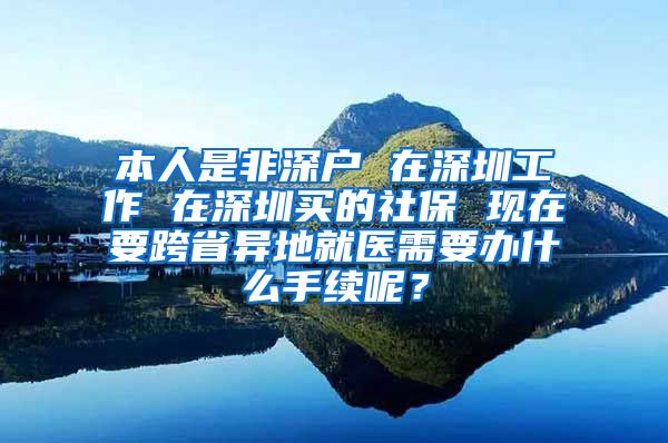 本人是非深户 在深圳工作 在深圳买的社保 现在要跨省异地就医需要办什么手续呢？