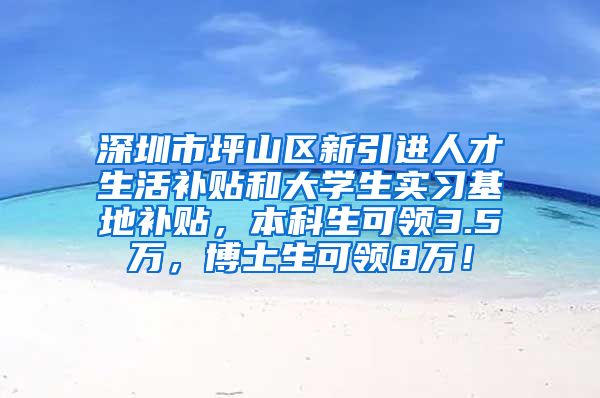 深圳市坪山区新引进人才生活补贴和大学生实习基地补贴，本科生可领3.5万，博士生可领8万！