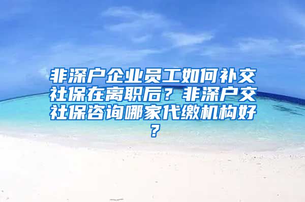 非深户企业员工如何补交社保在离职后？非深户交社保咨询哪家代缴机构好？