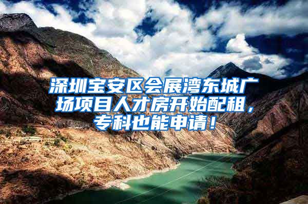 深圳宝安区会展湾东城广场项目人才房开始配租，专科也能申请！