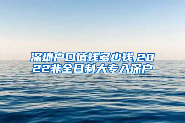 深圳户口值钱多少钱,2022非全日制大专入深户