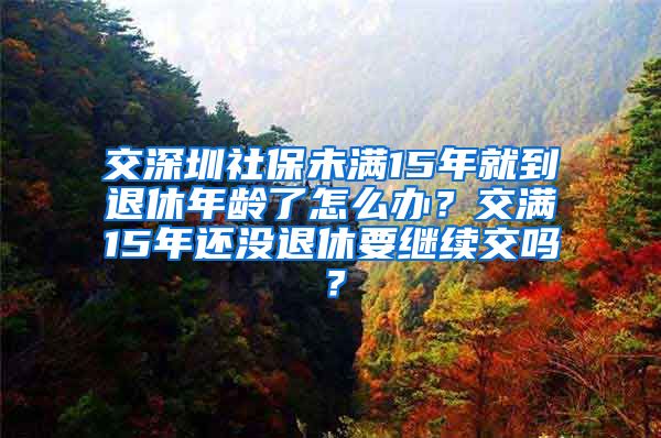 交深圳社保未满15年就到退休年龄了怎么办？交满15年还没退休要继续交吗？