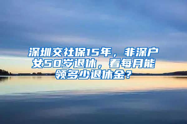 深圳交社保15年，非深户女50岁退休，看每月能领多少退休金？