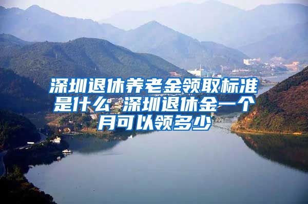 深圳退休养老金领取标准是什么 深圳退休金一个月可以领多少