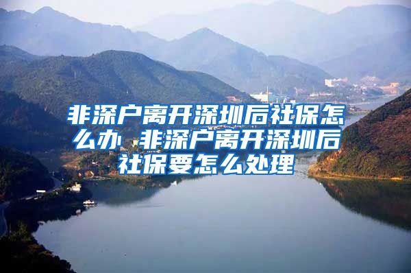 非深户离开深圳后社保怎么办 非深户离开深圳后社保要怎么处理