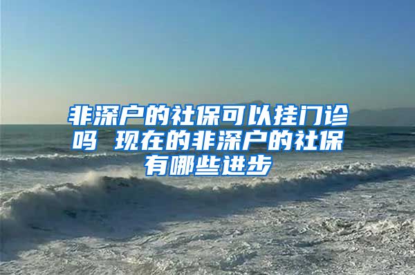 非深户的社保可以挂门诊吗 现在的非深户的社保有哪些进步