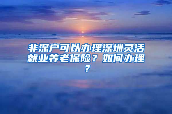 非深户可以办理深圳灵活就业养老保险？如何办理？