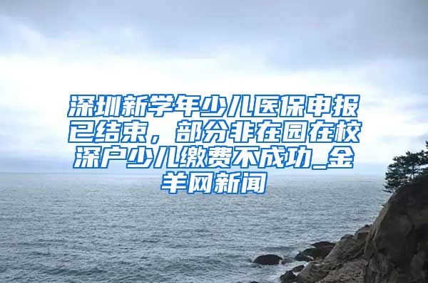 深圳新学年少儿医保申报已结束，部分非在园在校深户少儿缴费不成功_金羊网新闻