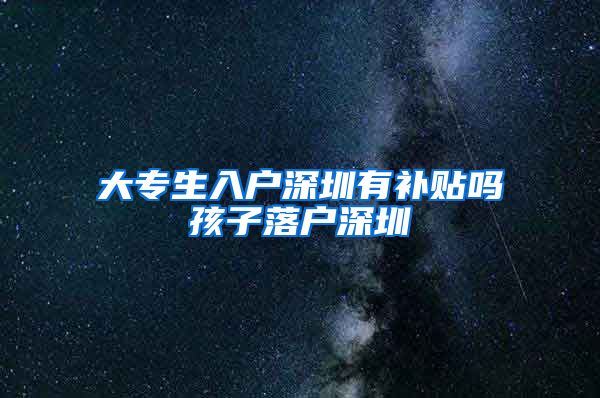 大专生入户深圳有补贴吗孩子落户深圳