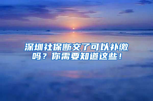 深圳社保断交了可以补缴吗？你需要知道这些！