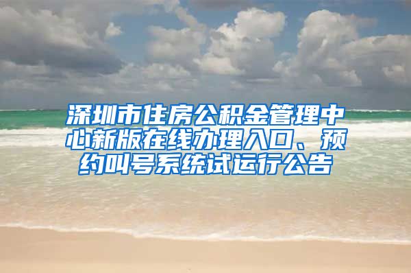 深圳市住房公积金管理中心新版在线办理入口、预约叫号系统试运行公告