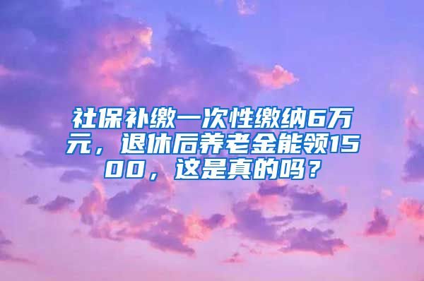 社保补缴一次性缴纳6万元，退休后养老金能领1500，这是真的吗？