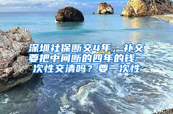 深圳社保断交4年，补交要把中间断的四年的钱一次性交清吗？要一次性