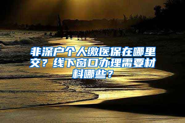 非深户个人缴医保在哪里交？线下窗口办理需要材料哪些？