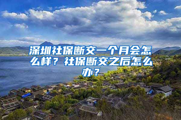 深圳社保断交一个月会怎么样？社保断交之后怎么办？