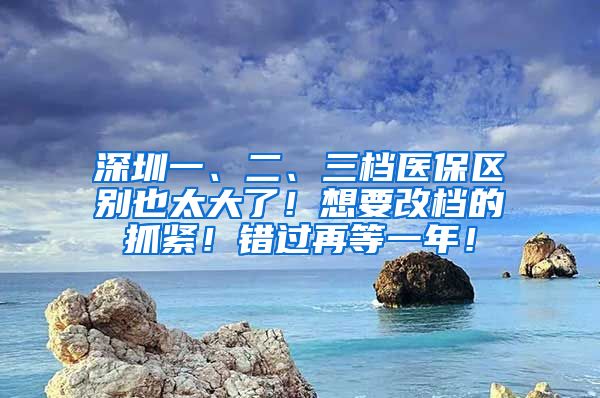 深圳一、二、三档医保区别也太大了！想要改档的抓紧！错过再等一年！