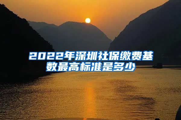 2022年深圳社保缴费基数最高标准是多少