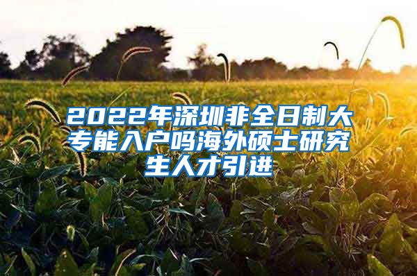 2022年深圳非全日制大专能入户吗海外硕士研究生人才引进