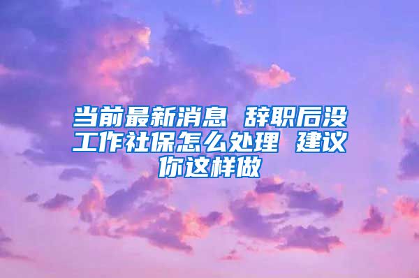 当前最新消息 辞职后没工作社保怎么处理 建议你这样做