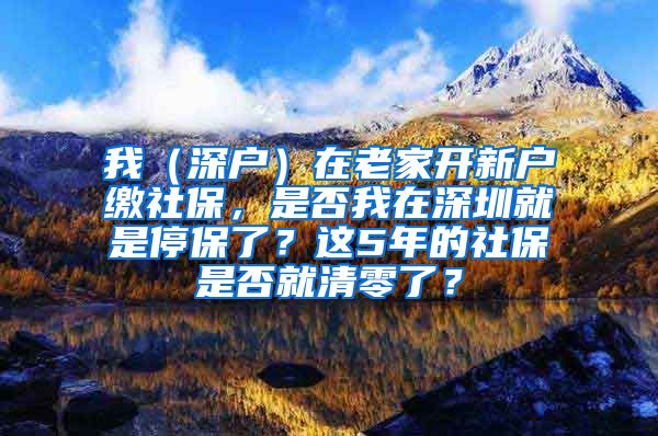 我（深户）在老家开新户缴社保，是否我在深圳就是停保了？这5年的社保是否就清零了？