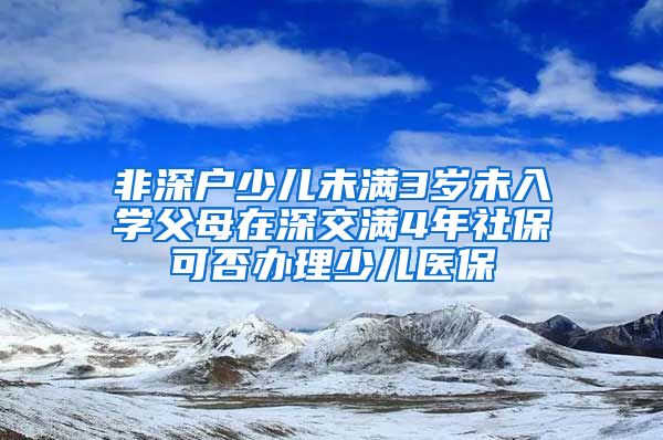 非深户少儿未满3岁未入学父母在深交满4年社保可否办理少儿医保