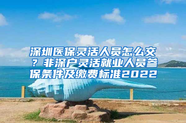 深圳医保灵活人员怎么交？非深户灵活就业人员参保条件及缴费标准2022