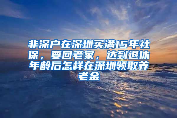 非深户在深圳买满15年社保，要回老家，达到退休年龄后怎样在深圳领取养老金