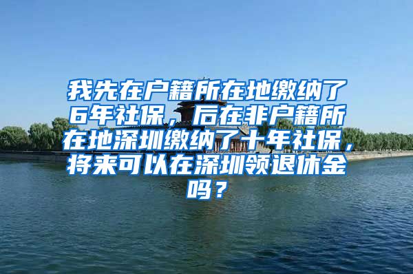 我先在户籍所在地缴纳了6年社保，后在非户籍所在地深圳缴纳了十年社保，将来可以在深圳领退休金吗？