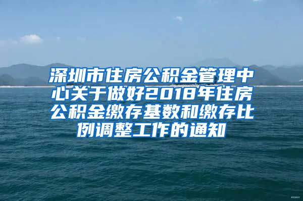 深圳市住房公积金管理中心关于做好2018年住房公积金缴存基数和缴存比例调整工作的通知