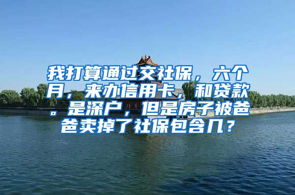 我打算通过交社保，六个月，来办信用卡，和贷款。是深户，但是房子被爸爸卖掉了社保包含几？