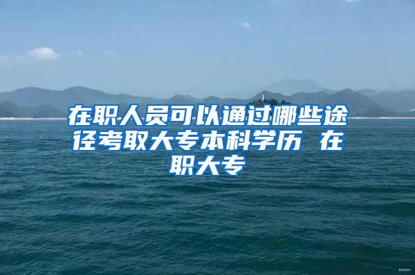 在职人员可以通过哪些途径考取大专本科学历 在职大专