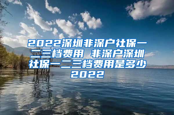 2022深圳非深户社保一二三档费用 非深户深圳社保一二三档费用是多少2022